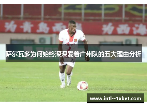 萨尔瓦多为何始终深深爱着广州队的五大理由分析