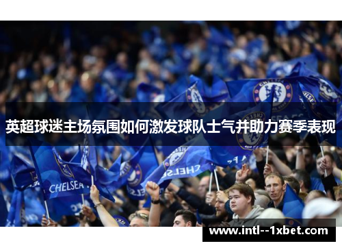 英超球迷主场氛围如何激发球队士气并助力赛季表现 英超球迷主场氛围如何激发球队士气并助力赛季表现