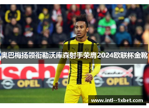 奥巴梅扬领衔勒沃库森射手荣膺2024欧联杯金靴